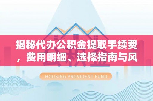 弋阳揭秘代办公积金提取手续费，费用明细、选择指南与风险防范