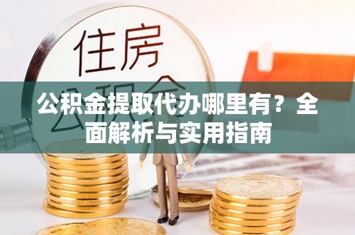 弋阳公积金提取代办哪里有？全面解析与实用指南