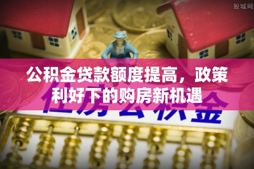 弋阳公积金贷款额度提高，政策利好下的购房新机遇