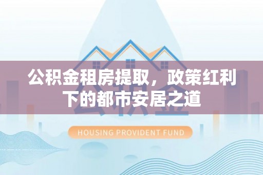弋阳公积金租房提取，政策红利下的都市安居之道