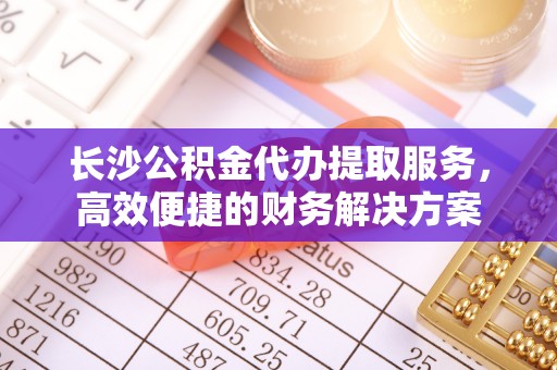 弋阳长沙公积金代办提取服务，高效便捷的财务解决方案