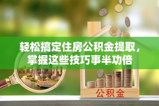 弋阳轻松搞定住房公积金提取，掌握这些技巧事半功倍