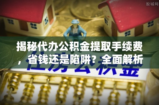 弋阳揭秘代办公积金提取手续费，省钱还是陷阱？全面解析与避坑指南