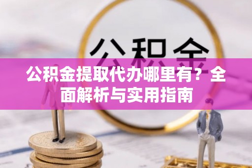 弋阳公积金提取代办哪里有？全面解析与实用指南
