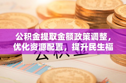 弋阳公积金提取金额政策调整，优化资源配置，提升民生福祉
