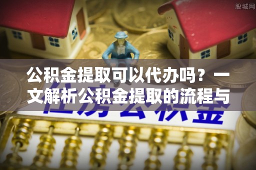 弋阳公积金提取可以代办吗？一文解析公积金提取的流程与注意事项