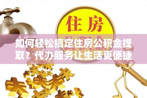 弋阳如何轻松搞定住房公积金提取？代办服务让生活更便捷
