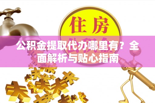 弋阳公积金提取代办哪里有？全面解析与贴心指南