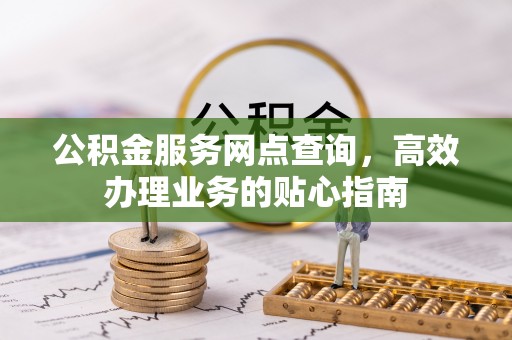 弋阳公积金服务网点查询，高效办理业务的贴心指南