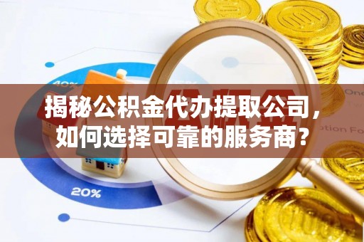 弋阳揭秘公积金代办提取公司，如何选择可靠的服务商？
