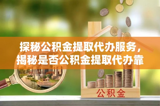 弋阳探秘公积金提取代办服务，揭秘是否公积金提取代办靠谱吗？