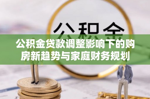弋阳公积金贷款调整影响下的购房新趋势与家庭财务规划