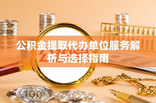 弋阳公积金提取代办单位服务解析与选择指南