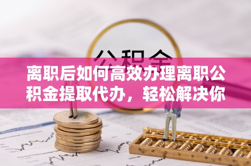 弋阳离职后如何高效办理离职公积金提取代办，轻松解决你的后顾之忧