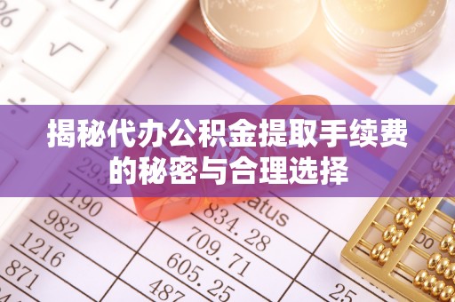 弋阳揭秘代办公积金提取手续费的秘密与合理选择