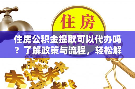 弋阳住房公积金提取可以代办吗？了解政策与流程，轻松解决你的疑问