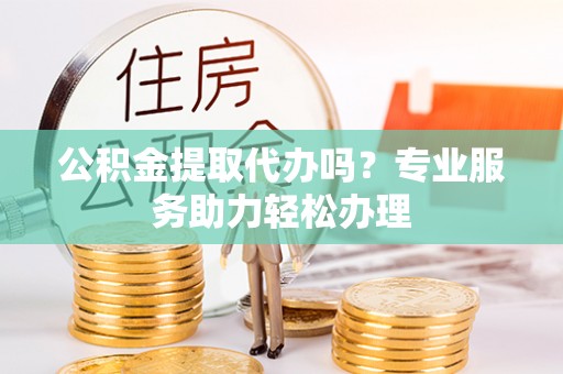 弋阳公积金提取代办吗？专业服务助力轻松办理