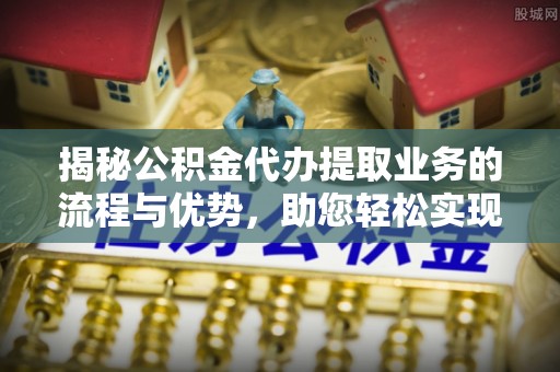弋阳揭秘公积金代办提取业务的流程与优势，助您轻松实现资金利用最大化
