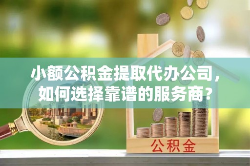 弋阳小额公积金提取代办公司，如何选择靠谱的服务商？