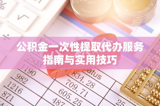 弋阳公积金一次性提取代办服务指南与实用技巧