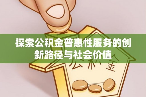 弋阳探索公积金普惠性服务的创新路径与社会价值