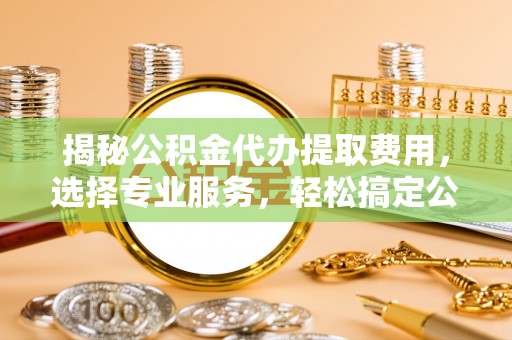 弋阳揭秘公积金代办提取费用，选择专业服务，轻松搞定公积金提取