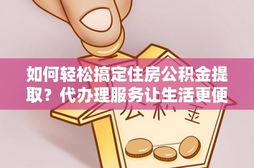 弋阳如何轻松搞定住房公积金提取？代办理服务让生活更便捷！