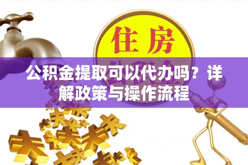 弋阳公积金提取可以代办吗？详解政策与操作流程