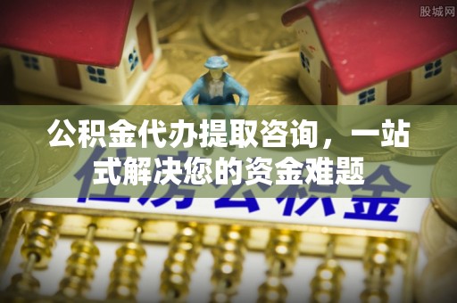 弋阳公积金代办提取咨询，一站式解决您的资金难题