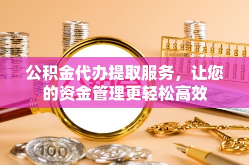 弋阳公积金代办提取服务，让您的资金管理更轻松高效