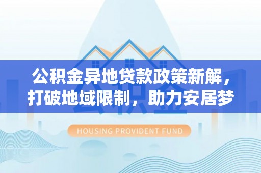 弋阳公积金异地贷款政策新解，打破地域限制，助力安居梦想