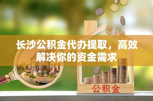 弋阳长沙公积金代办提取，高效解决你的资金需求