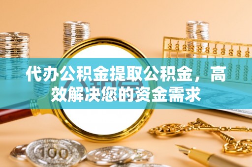 弋阳代办公积金提取公积金，高效解决您的资金需求