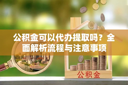 弋阳公积金可以代办提取吗？全面解析流程与注意事项