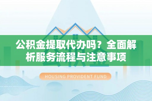 弋阳公积金提取代办吗？全面解析服务流程与注意事项