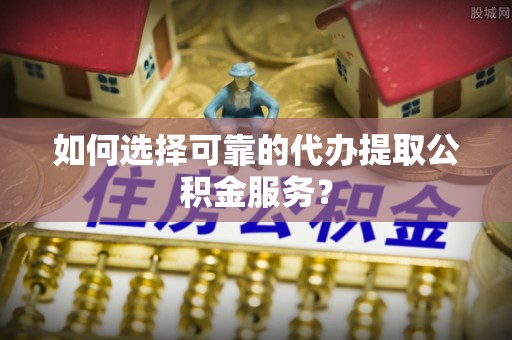 弋阳如何选择可靠的代办提取公积金服务？