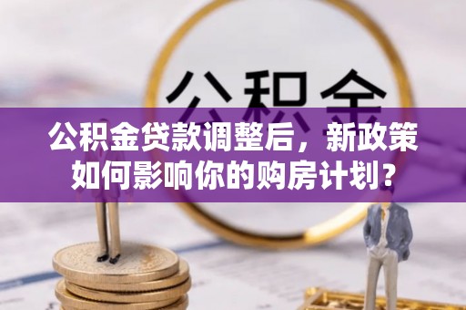 弋阳公积金贷款调整后，新政策如何影响你的购房计划？
