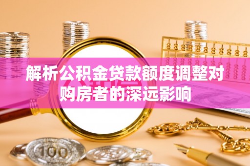 弋阳解析公积金贷款额度调整对购房者的深远影响