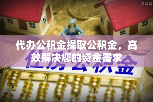 弋阳代办公积金提取公积金，高效解决您的资金需求
