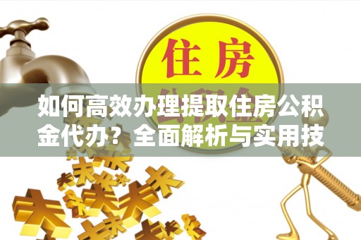 弋阳如何高效办理提取住房公积金代办？全面解析与实用技巧