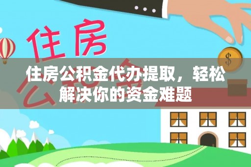 弋阳住房公积金代办提取，轻松解决你的资金难题