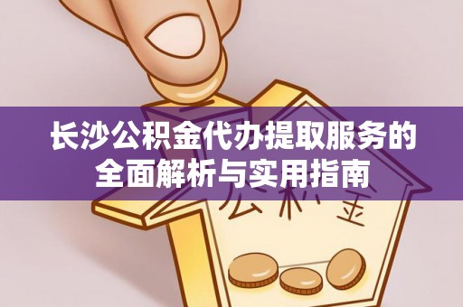 弋阳长沙公积金代办提取服务的全面解析与实用指南