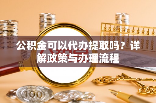 弋阳公积金可以代办提取吗？详解政策与办理流程
