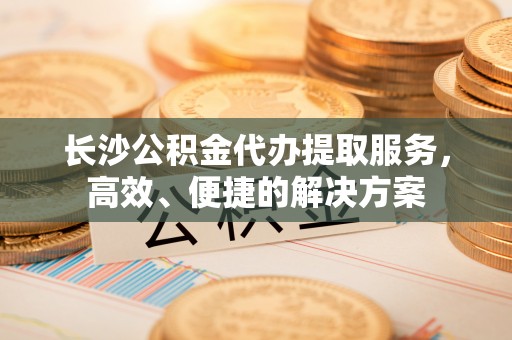 弋阳长沙公积金代办提取服务，高效、便捷的解决方案