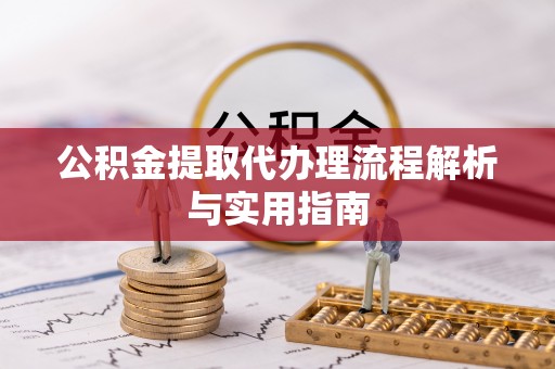 弋阳公积金提取代办理流程解析与实用指南
