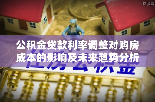 弋阳公积金贷款利率调整对购房成本的影响及未来趋势分析