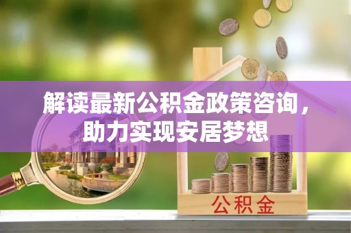 弋阳解读最新公积金政策咨询，助力实现安居梦想