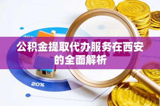 弋阳公积金提取代办服务在西安的全面解析