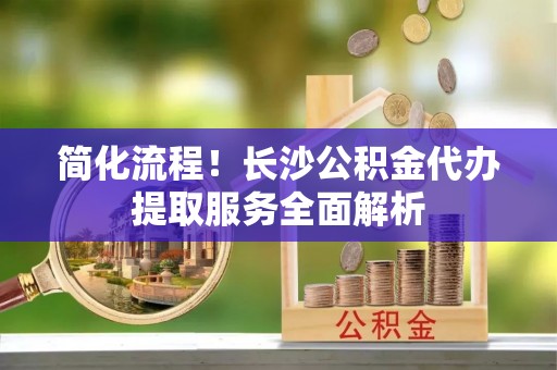 弋阳简化流程！长沙公积金代办提取服务全面解析
