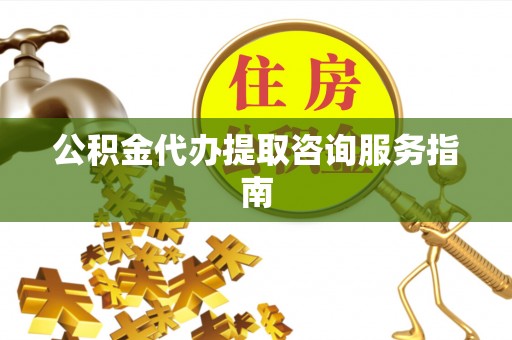 弋阳公积金代办提取咨询服务指南